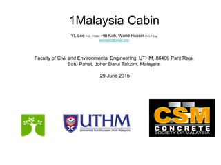 1Malaysia Cabin
YL Lee PhD, FCSM, HB Koh, Warid Hussin PhD P.Eng
ashmann@ymail.com
Faculty of Civil and Environmental Engineering, UTHM, 86400 Parit Raja,
Batu Pahat, Johor Darul Takzim, Malaysia.
29 June 2015
 