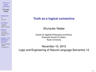 Truth as a
logical
connective
Shunsuke
Yatabe
Introduction
FS
PTS of Tr
A problem
HARMONY
McGee’s Theorem
Analysis
Interpreting γ
PTS for inductive
formulae
Solution: The
HARMONY
extended
PTS for coinductive
formulae
The failure of FC
Truth as a logical connective
Shunsuke Yatabe
Center for Applied Philosophy and Ethics,
Graduate School of Letters,
Kyoto University
November 15, 2015
Logic and Engineering of Natural Language Semantics 12
1 / 16
 