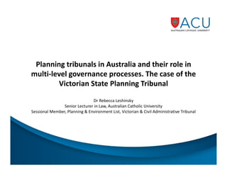 Planning tribunals in Australia and their role in
multi-level governance processes. The case of the
Victorian State Planning Tribunal
Dr Rebecca Leshinsky
Senior Lecturer in Law, Australian Catholic University
Sessional Member, Planning & Environment List, Victorian & Civil Administrative Tribunal

 