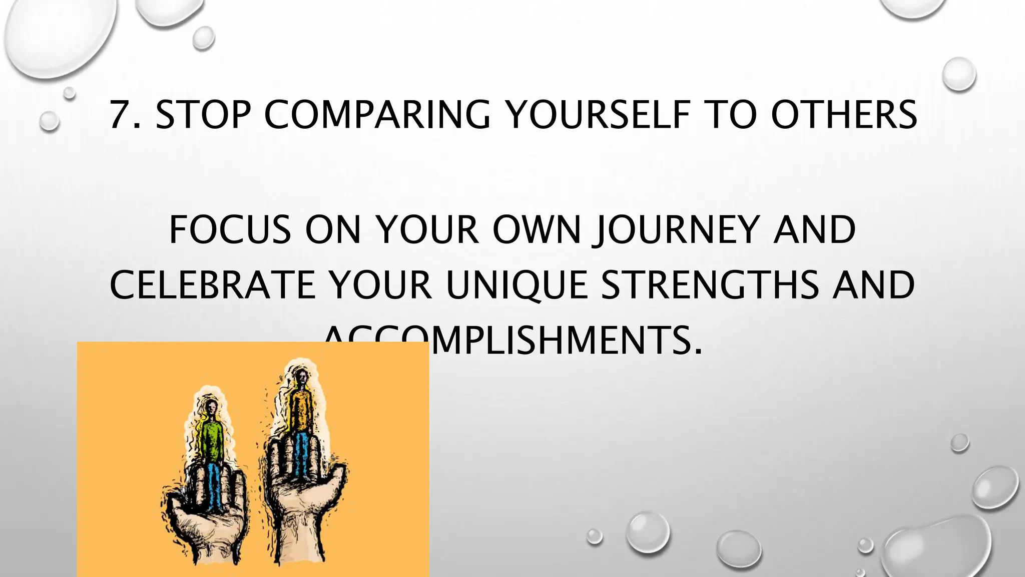 7. STOP COMPARING YOURSELF TO OTHERS
FOCUS ON YOUR OWN JOURNEY AND
CELEBRATE YOUR UNIQUE STRENGTHS AND
ACCOMPLISHMENTS.
 