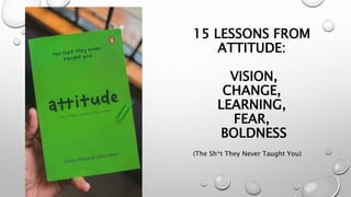 15 LESSONS FROM
ATTITUDE:
VISION,
CHANGE,
LEARNING,
FEAR,
BOLDNESS
(The Sh*t They Never Taught You)
 