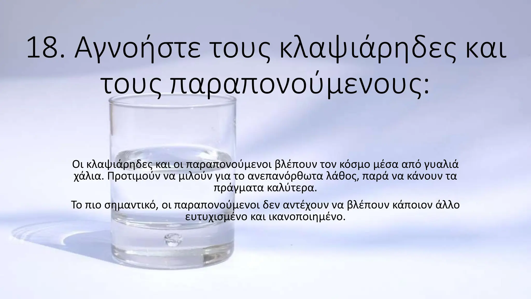 18. Αγνοήστε τους κλαψιάρηδες και
τους παραπονούμενους:
Οι κλαψιάρηδες και οι παραπονούμενοι βλέπουν τον κόσμο μέσα από γυαλιά
χάλια. Προτιμούν να μιλούν για το ανεπανόρθωτα λάθος, παρά να κάνουν τα
πράγματα καλύτερα.
Το πιο σημαντικό, οι παραπονούμενοι δεν αντέχουν να βλέπουν κάποιον άλλο
ευτυχισμένο και ικανοποιημένο.
 