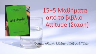 15+5 Μαθήματα
από το βιβλίο
Attitude (Στάση)
Όραμα, Αλλαγή, Μάθηση, Φόβος & Τόλμη
 