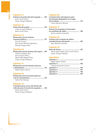 XX
 ÍNDICE


          Capítulo 13                                                         Capítulo 20
          Sistemas de protección del ocupante ....... 207                     La biomecánica del impacto como
          	 Javier Luzón Narro,                                               herramienta diagnóstica en el lugar
          	 Carlos Arregui Dalmases                                           del accidente . ................................................ 373
                                                                              	 Carlos Martínez Monzón
          Capítulo 14
          Protección del peatón .................................. 229        Capítulo 21
          	 Carlos Arregui Dalmases,                                          Rescate de ocupantes involucrados
          	 Javier Luzón Narro                                                en accidentes de tráfico ............................... 389
                                                                              	 Josetxo Andueza Izquierdo
          Capítulo 15
          Biomecánica de las lesiones                                         Capítulo 22
          craneoencefálicas ......................................... 257     Lesiones por accidente de tráfico:
          	 José Aso Escario,                                                 consideraciones adicionales . .................... 401	
          	 José Vicente Martínez-Quiñones,                                   	 Jesús Monclús González
          	 Ricardo Arregui Calvo
                                                                              Capítulo 23
          Capítulo 16                                                         Retos de futuro ............................................. 451	
          Biomecánica de las lesiones del raquis . .. 295                     	 María Seguí-Gómez, Javier Luzón Narro,
          	 Andrés Combalía Aleu,                                             	 Carlos Arregui Dalmases
          	 Enric Cáceres Palou,
          	 María Isabel Miguel Pérez,                                        Apéndices
          	 Carlos Arregui Dalmases                                           Apéndice 1....................................................... 465
                                                                              	 Rafael Teijeira Álvarez
          Capítulo 17                                                         Apéndice 2 ..................................................... 485
          Biomecánica de las lesiones torácicas                               	 Antonio Hernando Lorenzo
          y abdominales . ............................................. 331   Apéndice 3 ...................................................... 495
          	 Rafael Teijeira Álvarez                                           Apéndice 4 ..................................................... 497
                                                                              Apéndice 5 ..................................................... 498
          Capítulo 18                                                         Apéndice 6 ..................................................... 499
          Biomecánica de las lesiones pélvicas
          y de las extremidades ................................... 351
          	 Salvio Prat Fabregat

          Capítulo 19
          Consideraciones acerca del diseño del
          vehículo para el rescate de ocupantes ...... 363
          	 Javier Luzón Narro,
          	 Carlos Arregui Dalmases
 