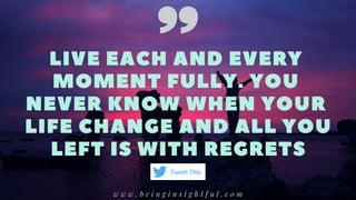 LIVE EACH AND EVERY
MOMENT FULLY. YOU
NEVER KNOW WHEN YOUR
LIFE CHANGE AND ALL YOU
LEFT IS WITH REGRETS
w w w . b e i n g i n s i g h t f u l . c o m
Tweet This
 