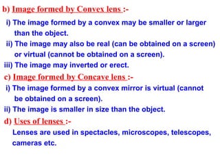 b) Image formed by Convex lens :-
 i) The image formed by a convex may be smaller or larger
     than the object.
 ii) The image may also be real (can be obtained on a screen)
     or virtual (cannot be obtained on a screen).
iii) The image may inverted or erect.
c) Image formed by Concave lens :-
 i) The image formed by a convex mirror is virtual (cannot
    be obtained on a screen).
ii) The image is smaller in size than the object.
d) Uses of lenses :-
  Lenses are used in spectacles, microscopes, telescopes,
  cameras etc.
 