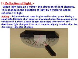 2) Reflection of light :-
 When light falls on a mirror, the direction of light changes.
This change in the direction of light by a mirror is called
reflection of light.
Activity :- Take a torch and cover its glass with a chart paper. Having a
small hole. Spread a chart paper on a wooden board. Keep a plane mirror
vertically on it. Direct a beam of light at an angle to the mirror. The
direction of light changes. If the torch is moved slightly to either side, the
direction of light also changes.
 