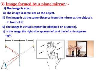 3) Image formed by a plane mirror :-
   i) The image is erect.
  ii) The image is same size as the object.
iii) The image is at the same distance from the mirror as the object is
      in front of it.
iv) The image is virtual (cannot be obtained on a screen).
v) In the image the right side appears left and the left side appears
   right.
 