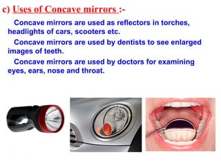 c) Uses of Concave mirrors :-
   Concave mirrors are used as reflectors in torches,
 headlights of cars, scooters etc.
   Concave mirrors are used by dentists to see enlarged
 images of teeth.
   Concave mirrors are used by doctors for examining
 eyes, ears, nose and throat.
 