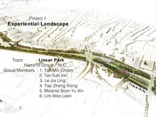 Project 1
Experiential Landscape
Topic : Linear Park
Name of Group : M.C
Group Members : 1. Tan Min Chuen
2. Tan Kah Inn
3. Le Jia Ling
4. Yap Zheng Xiang
5. Melanie Soon Yu Xin
6. Lim Woo Leon
 