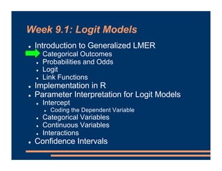 Week 9.1: Logit Models
! Introduction to Generalized LMER
! Categorical Outcomes
! Probabilities and Odds
! Logit
! Link Functions
! Implementation in R
! Parameter Interpretation for Logit Models
! Intercept
! Coding the Dependent Variable
! Categorical Variables
! Continuous Variables
! Interactions
! Confidence Intervals
 