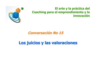 El arte y la práctica del
Coaching para el emprendimiento y la
innovación
Conversación No 15
Los juicios y las valoraciones
 
