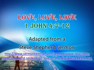 Love, Love, Love 1 John 4:7-12 Adapted from a  Steve Shepherd sermon http://www.sermoncentral.com/sermons/love-love-love-steve-shepherd-sermon-on-love-of-the-disciples-148975.asp 