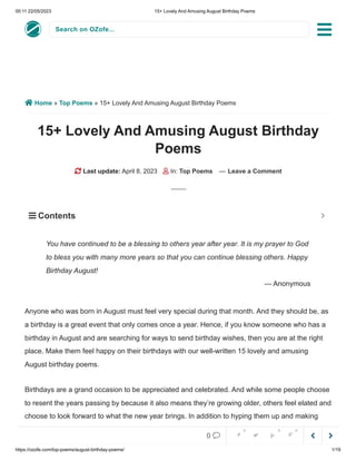 00:11 22/05/2023 15+ Lovely And Amusing August Birthday Poems
https://ozofe.com/top-poems/august-birthday-poems/ 1/19
Search on OZofe...
 Home » Top Poems » 15+ Lovely And Amusing August Birthday Poems
15+ Lovely And Amusing August Birthday
Poems
 Last update: April 8, 2023  In: Top Poems — Leave a Comment
Anyone who was born in August must feel very special during that month. And they should be, as
a birthday is a great event that only comes once a year. Hence, if you know someone who has a
birthday in August and are searching for ways to send birthday wishes, then you are at the right
place. Make them feel happy on their birthdays with our well-written 15 lovely and amusing
August birthday poems.
Birthdays are a grand occasion to be appreciated and celebrated. And while some people choose
to resent the years passing by because it also means they’re growing older, others feel elated and
choose to look forward to what the new year brings. In addition to hyping them up and making
them feel more enthusiastic and optimistic, why don’t you send these lovely and amusing poems
You have continued to be a blessing to others year after year. It is my prayer to God
to bless you with many more years so that you can continue blessing others. Happy
Birthday August!
— Anonymous
 Contents 



0     
0 0 0
 