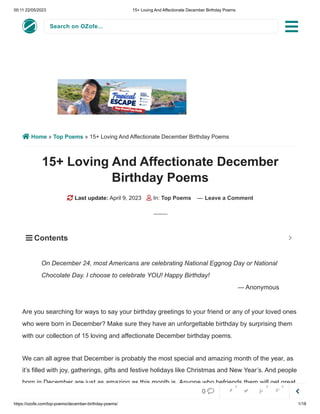 00:11 22/05/2023 15+ Loving And Affectionate December Birthday Poems
https://ozofe.com/top-poems/december-birthday-poems/ 1/18
Search on OZofe...
 Home » Top Poems » 15+ Loving And Affectionate December Birthday Poems
15+ Loving And Affectionate December
Birthday Poems
 Last update: April 9, 2023  In: Top Poems — Leave a Comment
Are you searching for ways to say your birthday greetings to your friend or any of your loved ones
who were born in December? Make sure they have an unforgettable birthday by surprising them
with our collection of 15 loving and affectionate December birthday poems.
We can all agree that December is probably the most special and amazing month of the year, as
it’s filled with joy, gatherings, gifts and festive holidays like Christmas and New Year’s. And people
born in December are just as amazing as this month is. Anyone who befriends them will get great
On December 24, most Americans are celebrating National Eggnog Day or National
Chocolate Day. I choose to celebrate YOU! Happy Birthday!
— Anonymous
 Contents 


0     
0 0 0
 
