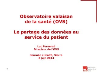 1
Observatoire valaisan
de la santé (OVS)
Le partage des données au
service du patient
Luc Fornerod
Directeur de l’OVS
Journée eHealth, Sierre
6 juin 2014
 