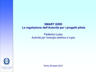 SMART GRID
                         La regolazione dell’Autorità per i progetti pilota

                                           Federico Luiso
                                Autorità per l’energia elettrica e il gas




                                           Roma, 26 giugno 2012
Autorità per l'energia
  elettrica e il gas                                                          1
 