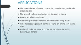 APPLICATIONS
 The internal sites of major companies, associations, and trade
organizations
 The school, college, and university intranet systems
 Access to online databases
 Password-protected websites with members-only access
 Timed access pages such as those found on online test-taking
sites
 An individual’s personal account for social media, email,
banking, and more
 