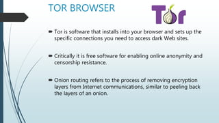 TOR BROWSER
 Tor is software that installs into your browser and sets up the
specific connections you need to access dark Web sites.
 Critically it is free software for enabling online anonymity and
censorship resistance.
 Onion routing refers to the process of removing encryption
layers from Internet communications, similar to peeling back
the layers of an onion.
 