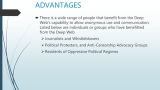 ADVANTAGES
 There is a wide range of people that benefit from the Deep
Web’s capability to allow anonymous use and communication.
Listed below are individuals or groups who have benefitted
from the Deep Web
Journalists and Whistleblowers
Political Protesters, and Anti-Censorship Advocacy Groups
Residents of Oppressive Political Regimes
 