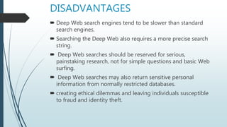 DISADVANTAGES
 Deep Web search engines tend to be slower than standard
search engines.
 Searching the Deep Web also requires a more precise search
string.
 Deep Web searches should be reserved for serious,
painstaking research, not for simple questions and basic Web
surfing.
 Deep Web searches may also return sensitive personal
information from normally restricted databases.
 creating ethical dilemmas and leaving individuals susceptible
to fraud and identity theft.
 