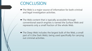 CONCLUSION
 The Web is a major source of information for both criminal
and legal investigation activities.
 The Web content that is typically accessible through
conventional search engines is named the Surface Web and
represents only a small fraction of the whole Web.
 The Deep Web includes the largest bulk of the Web, a small
part of it (the Dark Web), being used specifically for carrying
out criminal activities.
 