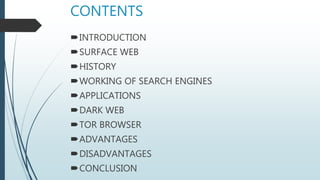 CONTENTS
INTRODUCTION
SURFACE WEB
HISTORY
WORKING OF SEARCH ENGINES
APPLICATIONS
DARK WEB
TOR BROWSER
ADVANTAGES
DISADVANTAGES
CONCLUSION
 