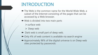 INTRODUCTION
 The Web is the common name for the World Wide Web, a
subset of the Internet consisting of the pages that can be
accessed by a Web browser.
 Web is divided into two main parts
surface web
 Deep web
 Dark web is small part of deep web.
 Only 4% of web content is available via search engine
 Approximately 96% of the digital universe is on Deep web
sites protected by passwords.
 