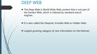 DEEP WEB
 The Deep Web is World Wide Web content that is not part of
the Surface Web, which is indexed by standard search
engines.
 It is also called the Deepnet, Invisible Web or Hidden Web.
 Largest growing category of new information on the Internet.
 