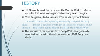 HISTORY
 Jill Ellsworth used the term invisible Web in 1994 to refer to
websites that were not registered with any search engine.
 Mike Bergman cited a January 1996 article by Frank Garcia:
“It would be a site that's possibly reasonably designed, but they
didn't bother to register it with any of the search engines. So, no
one can find them! You're hidden. I call that the invisible Web”.
 The first use of the specific term Deep Web, now generally
accepted, occurred in the aforementioned 2001 Bergman
study.
 