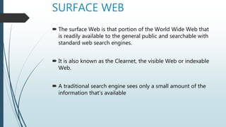 SURFACE WEB
 The surface Web is that portion of the World Wide Web that
is readily available to the general public and searchable with
standard web search engines.
 It is also known as the Clearnet, the visible Web or indexable
Web.
 A traditional search engine sees only a small amount of the
information that's available
 