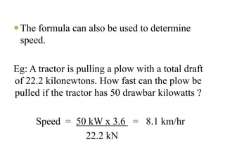 The formula can also be used to determine
 speed.

Eg: A tractor is pulling a plow with a total draft
of 22.2 kilonewtons. How fast can the plow be
pulled if the tractor has 50 drawbar kilowatts ?

     Speed = 50 kW x 3.6 = 8.1 km/hr
               22.2 kN
 