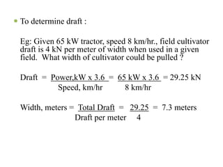 To determine draft :

Eg: Given 65 kW tractor, speed 8 km/hr., field cultivator
draft is 4 kN per meter of width when used in a given
field. What width of cultivator could be pulled ?

Draft = Power,kW x 3.6 = 65 kW x 3.6 = 29.25 kN
          Speed, km/hr     8 km/hr

Width, meters = Total Draft = 29.25 = 7.3 meters
               Draft per meter 4
 