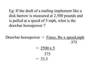 Eg: If the draft of a trailing implement like a
 disk harrow is measured at 2,500 pounds and
 is pulled at a speed of 5 mph, what is the
 drawbar horsepower ?

Drawbar horsepower = Force, lbs x speed,mph
                                    375
                = 2500 x 5
                    375
                = 33.3
 