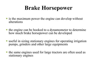 Brake Horsepower
is the maximum power the engine can develop without
alterations

the engine can be hooked to a dynamometer to determine
how much brake horsepower can be developed

useful in sizing stationary engines for operating irrigation
pumps, grinders and other large equipments

the same engines used for large tractors are often used as
stationary engines
 