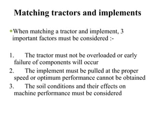 Matching tractors and implements

 When matching a tractor and implement, 3
 important factors must be considered :-

1.     The tractor must not be overloaded or early
  failure of components will occur
2.     The implement must be pulled at the proper
  speed or optimum performance cannot be obtained
3.     The soil conditions and their effects on
  machine performance must be considered
 