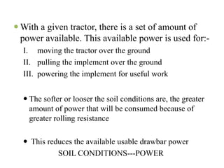With a given tractor, there is a set of amount of
power available. This available power is used for:-
I. moving the tractor over the ground
II. pulling the implement over the ground
III. powering the implement for useful work


  The softer or looser the soil conditions are, the greater
  amount of power that will be consumed because of
  greater rolling resistance

  This reduces the available usable drawbar power
          SOIL CONDITIONS---POWER
 