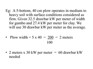 Eg: A 5-bottom, 40 cm plow operates in medium to
  heavy soil with surface conditions considered as
  firm. Given 32.5 drawbar kW per meter of width
  for gumbo and 27.4 kW per meter for clay. We
  will use 30 drawbar kW per meter as the average.

• Plow width = 5 x 40 = 200 = 2 meters
                       100

• 2 meters x 30 kW per meter = 60 drawbar kW
  needed
 