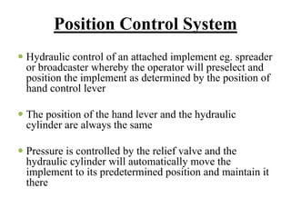 Position Control System
Hydraulic control of an attached implement eg. spreader
or broadcaster whereby the operator will preselect and
position the implement as determined by the position of
hand control lever

The position of the hand lever and the hydraulic
cylinder are always the same

Pressure is controlled by the relief valve and the
hydraulic cylinder will automatically move the
implement to its predetermined position and maintain it
there
 