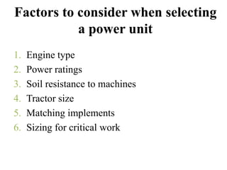 Factors to consider when selecting
           a power unit
1.   Engine type
2.   Power ratings
3.   Soil resistance to machines
4.   Tractor size
5.   Matching implements
6.   Sizing for critical work
 