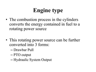 Engine type
• The combustion process in the cylinders
  converts the energy contained in fuel to a
  rotating power source

• This rotating power source can be further
  converted into 3 forms:
  – Drawbar Pull
  – PTO output
  – Hydraulic System Output
 