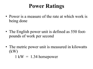 Power Ratings
• Power is a measure of the rate at which work is
  being done

• The English power unit is defined as 550 foot-
  pounds of work per second

• The metric power unit is measured in kilowatts
  (kW)
     1 kW = 1.34 horsepower
 