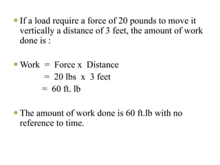 If a load require a force of 20 pounds to move it
vertically a distance of 3 feet, the amount of work
done is :

Work = Force x Distance
     = 20 lbs x 3 feet
    = 60 ft. lb

The amount of work done is 60 ft.lb with no
reference to time.
 
