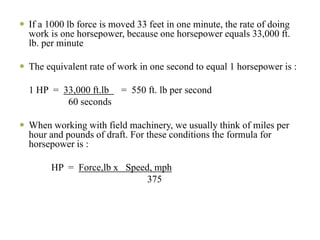 If a 1000 lb force is moved 33 feet in one minute, the rate of doing
work is one horsepower, because one horsepower equals 33,000 ft.
lb. per minute

The equivalent rate of work in one second to equal 1 horsepower is :

1 HP = 33,000 ft.lb = 550 ft. lb per second
        60 seconds

When working with field machinery, we usually think of miles per
hour and pounds of draft. For these conditions the formula for
horsepower is :

     HP = Force,lb x Speed, mph
                          375
 