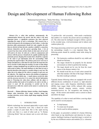 Student Research Paper Conference Vol-2, No-15, July 2015
79
Design and Development of Human Following Robot
1
Muhammad Sarmad Hassan, 2
Mafaz Wali Khan, 3
Ali Fahim Khan
Department of Electrical Engineering
Institute of Space Technology, Pakistan
1
sarmadhassan@hotmail.com
2
mafazwali01@yahoo.com
3
alifahimkhan@gmail.com
Abstract—For a robot that performs autonomously, the
communication between the person and the robot is the most
important factor. A significant awareness has been observed
regarding the usage of such a technology. This research has a
trivial involvement in the development of such robots. A robot that
functions fully autonomously should not only complete the jobs
that are desired of them but also somehow establish a connection
between themselves and the person operating them. A lot of
research has been done of these kinds of robot and a lot of work
still needs to be done. In order for a robot to communicate and
interact with the person, it should also be capable of following that
particular person. Keeping this in mind, there should be a capacity
in the robot to get information from the surroundings while
persuing the required object. The primary goal of our work was to
design and fabricate a robot that not only tracks the target but also
moves towards it while doing the tracking. In order to make things
simpler, a unique handmade tag was placed on the person that the
robot needs to follow. The main hindrance in this kind of work is
that the detection of the target is a sensitive thing to carry out. The
object has to be unique for the robot to recognize it and carry out
the objective. The simple tag removes this problem of uniqueness
and makes the task fairly easy. A small camera records the video
and the processor processes it to extract the desired information
from it. Protecting the robot from collision with the object is
another problem that needs to be tackled so in order to do this, a
sensor is used. All the processing is carried out by the
microprocessor while the control of the motors is carried out by
the controller.
Keywords — Human following, human tracking, visual imaging,
human robot interaction, laser range scanners, image tag,
envelope detection, service robots, depth image mapping, thermal
conductivity.
I. INTRODUCTION
Robotic technology has increased appreciably in past couple
of years. Such innovations were only a dream for some
people a couple of years back. But in this rapid moving
world, now there is a need of robot such as “A Human
Following Robot” that can interact and co-exist with them.
[1]
To perform this task accurately, robot needs a mechanism
that enables it to visualize the person and act accordingly [2]
[3]. The robot must be intelligent enough to follow a person
in the crowded areas, vivid environment and in indoors and
outdoors places [4].
The image processing carried out to get the information about
the surroundings visually is a very important thing. The
following points should be carefully noted while doing the
processing.
 The luminosity conditions should be very stable and
should not fluctuate.
 The ranges should be set properly for the desired
environment on which to perform the tracking.
 The target should not be very far from the visual
sensor as the distance matters a lot.
 We should avoid the use of such colors around the
robot that matches with that of the target. Otherwise
the robot would get confused.
Typically human following robots are equipped with several
different diverse combination of sensors i.e. light detection
and ranging sensor, radio frequency identification module
(RFID), laser ranger finder (LFR), infrared (IR) sensing
modules, thermal imaging sensors, camera, wireless
transmitter/receiver etc. for recognition and locating the
target. All the sensors and modules work in unison to detect
and follow the target.
The capability of a robot to track and follow a moving object
can be used for several purposes.
 To help humans.
 To create ease for people.
 Can be used for defense purpose.
In this paper, we presented a method of a human following
robot based on tag identification and detection by using a
camera. Intelligent tracking of specified target is carried out
by the use of different sensors and modules [5] i.e. ultrasonic
 