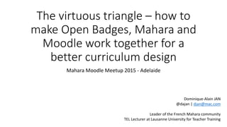 The virtuous triangle – how to
make Open Badges, Mahara and
Moodle work together for a
better curriculum design
Mahara Moodle Meetup 2015 - Adelaide
Dominique-Alain JAN
@dajan | djan@mac.com
Leader of the French Mahara community
TEL Lecturer at Lausanne University for Teacher Training
 
