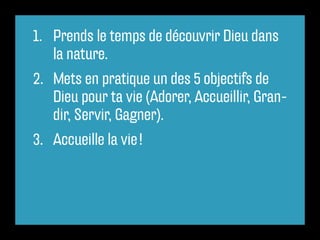1. Prends le temps de découvrir Dieu dans
la nature.
2. Mets en pratique un des 5 objectifs de
Dieu pour ta vie (Adorer, Accueillir, Gran-
dir, Servir, Gagner).
3. Accueille la vie !