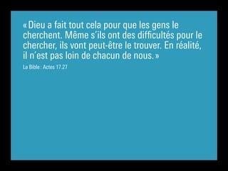 « Dieu a fait tout cela pour que les gens le
cherchent. Même s’ils ont des difficultés pour le
chercher, ils vont peut-être le trouver. En réalité,
il n’est pas loin de chacun de nous. »
La Bible : Actes 17.27