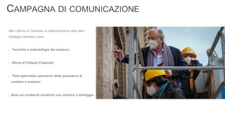 Alle «Storie di Cantiere» si affiancheranno altre altre
strategie narrative come:
Tecniche e metodologia del restauro
Storia di Palazzo Fizzarotti
Time laps/video spontanei delle procedure di
cantiere e restauro
Quiz sui contenuti condivisi con vincitori a sorteggio
 