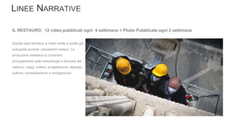Questa area tematica, è molto simile a quella già
sviluppata durante i precedenti restauri. La
produzione mediatica si concentra
principalmente sulle metodologie e tecniche del
restauro: saggi, prelievi, progettazione, degrado,
pulitura, consolidamento e reintegrazioni.
IL RESTAURO: 12 video pubblicati ogni 4 settimane + Photo Pubblicate ogni 2 settimane
 